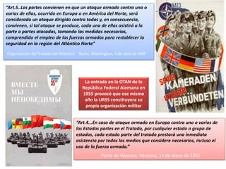 Los bloques:“Art.5..Las partes convienen en que un ataque armado contra una o
varias de ellas, ocurrido en Europa o en América del Norte, será
considerado un ataque dirigido contra todas y, en consecuencia,
convienen, si tal ataque se produce, cada una de ellas asistirá a la
parte o partes atacadas, tomando las medidas necesarias,
comprendido el empleo de las fuerzas armadas para restablecer la
seguridad en la región del Atlántico Norte”
Organización del Tratado del Atlántico Norte, Washington, 4 de abril de l949
“Art.4...En caso de ataque armado en Europa contra uno o varios de
los Estados partes en el Tratado, por cualquier estado o grupo de
estados, cada estado parte del tratado prestará una inmediata
asistencia por todos los medios que considere necesarios, incluso el
uso de la fuerza armada.”
Pacto de Varsovia: Varsovia, 14 de Mayo de 1955
La entrada en la OTAN de la
República Federal Alemana en
1955 provocó que ese mismo
año la URSS constituyera su
propia organización militar
 