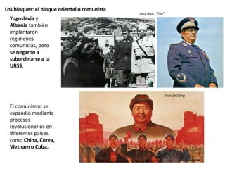 Los bloques: el bloque oriental o comunista
Yugoslavia y
Albania también
implantaron
regímenes
comunistas, pero
se negaron a
subordinarse a la
URSS.
El comunismo se
expandió mediante
procesos
revolucionarios en
diferentes países
como China, Corea,
Vietnam o Cuba.
Josif Broz, “Tito”
Mao Ze Dong
 