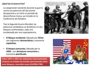 ¿Qué fue la Guerra Fría?
La cooperación existente durante la guerra
contra las potencias del Eje pronto
desapareció y se inició un periodo de
desconfianza mutua, ya iniciado en la
Conferencia de Potsdam.
Tras la Segunda Guerra Mundial, las
potencias vendedoras se dividieron en dos
bloques confrontados, cada uno
encabezado por una superpotencia:
• El Bloque occidental, liderado por EEUU,
con regímenes democráticos y economía
capitalista.
• El bloque comunista, liderado por la
URSS , con dictaduras comunistas y
economía planificada.
Entre 1947 y 1991 las relaciones internacionales
vivieron un estado de tensión permanente entre
esos bloques, conocido como GUERRA FRÍA
Soldados americanos y soviéticos
se encuentran en Alemania, 1945
 