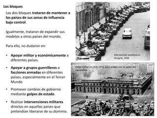 Los bloques
Los dos bloques trataron de mantener a
los países de sus zonas de influencia
bajo control.
Igualmente, trataron de expandir sus
modelos a otros países del mundo.
Para ello, no dudaron en:
• Apoyar militar y económicamente a
diferentes países.
• Apoyar a grupos guerrilleros o
facciones armadas en diferentes
países, especialmente en el Tercer
Mundo
• Promover cambios de gobierno
mediante golpes de estado.
• Realizar intervenciones militares
directas en aquellos países que
pretendían liberarse de su dominio.
Golpe militar en Chile 1973, para acabar con un gobierno
izquierdista
Intervención soviética en
Hungría, 1956
 