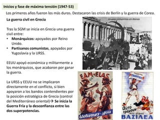 Inicios y fase de máxima tensión (1947-53)
Los primeros años fueron los más duros. Destacaron las crisis de Berlín y la guerra de Corea.
La guerra civil en Grecia
Tras la SGM se inicia en Grecia una guerra
civil entre:
• Monárquicos: apoyados por Reino
Unido.
• Partisanos comunistas, apoyados por
Yugoslavia y la URSS.
EEUU apoyó económica y militarmente a
los monárquicos, que acabaron por ganar
la guerra.
La URSS y EEUU no se implicaron
directamente en el conflicto, si bien
apoyaron a los bandos contendientes por
la posición estratégica de Grecia (control
del Mediterráneo oriental) Se inicia la
Guerra Fría y la desconfianza entre las
dos superpotencias.
Grupos comunistas en Atenas
 