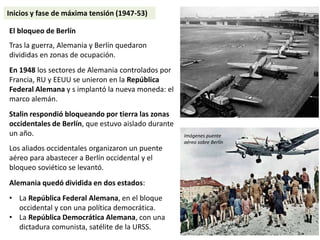 El bloqueo de Berlín
Tras la guerra, Alemania y Berlín quedaron
divididas en zonas de ocupación.
En 1948 los sectores de Alemania controlados por
Francia, RU y EEUU se unieron en la República
Federal Alemana y s implantó la nueva moneda: el
marco alemán.
Stalin respondió bloqueando por tierra las zonas
occidentales de Berlín, que estuvo aislado durante
un año.
Los aliados occidentales organizaron un puente
aéreo para abastecer a Berlín occidental y el
bloqueo soviético se levantó.
Alemania quedó dividida en dos estados:
• La República Federal Alemana, en el bloque
occidental y con una política democrática.
• La República Democrática Alemana, con una
dictadura comunista, satélite de la URSS.
Imágenes puente
aéreo sobre Berlín
Inicios y fase de máxima tensión (1947-53)
 