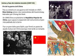 En 1949 China se proclama la República Popular de
China, que supuso la expansión del comunismo al país
más poblado de la tierra.
Fue un gran éxito para Stalin, que firmó un pacto de
ayuda mutua con China (aunque más tarde se rompió).
Fin de la guerra civil China
Tras su victoria en una guerra civil iniciada en 1927,
Mao Zedong vence a los nacionalistas del Kuomintang,
liderados por Chiang Kai-Shek.
Mao proclama la República Popular China, 1949
Inicios y fase de máxima tensión (1947-53)
 