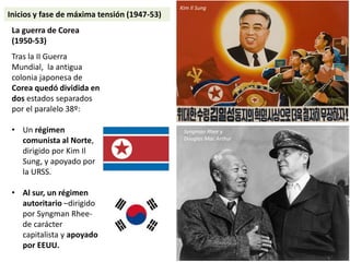 La guerra de Corea
(1950-53)
Tras la II Guerra
Mundial, la antigua
colonia japonesa de
Corea quedó dividida en
dos estados separados
por el paralelo 38º:
• Un régimen
comunista al Norte,
dirigido por Kim Il
Sung, y apoyado por
la URSS.
• Al sur, un régimen
autoritario –dirigido
por Syngman Rhee-
de carácter
capitalista y apoyado
por EEUU.
Kim Il Sung
Syngman Rhee y
Douglas Mac Arthur
Inicios y fase de máxima tensión (1947-53)
 