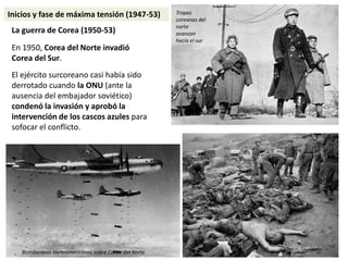 La guerra de Corea (1950-53)
En 1950, Corea del Norte invadió
Corea del Sur.
El ejército surcoreano casi había sido
derrotado cuando la ONU (ante la
ausencia del embajador soviético)
condenó la invasión y aprobó la
intervención de los cascos azules para
sofocar el conflicto.
Tropas
coreanas del
norte
avanzan
hacia el sur
Bombardeos norteamericanos sobre Corea del Norte
Inicios y fase de máxima tensión (1947-53)
 