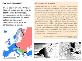 ¿Qué fue la Guerra Fría?
Tras la paz, ya en 1946, Winston
Churchill señaló que “un telón de
acero” había divido Europa,
como consecuencia del creciente
dominio soviético en los países
del este de Europa y el
desentendimiento entre los
ganadores de la guerra.
 
