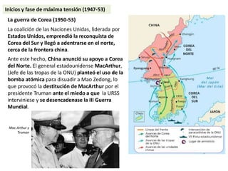 La guerra de Corea (1950-53)
La coalición de las Naciones Unidas, liderada por
Estados Unidos, emprendió la reconquista de
Corea del Sur y llegó a adentrarse en el norte,
cerca de la frontera china.
Ante este hecho, China anunció su apoyo a Corea
del Norte. El general estadounidense MacArthur,
(Jefe de las tropas de la ONU) planteó el uso de la
bomba atómica para disuadir a Mao Zedong, lo
que provocó la destitución de MacArthur por el
presidente Truman ante el miedo a que la URSS
interviniese y se desencadenase la III Guerra
Mundial.
Mac Arthur y
Truman
Inicios y fase de máxima tensión (1947-53)
 
