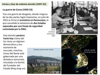 Esta división perdura
hasta hoy. Corea del
Sur tiene un régimen
democrático y una
economía de
mercado, mientras
Corea del Norte está
gobernada por una
dictadura comunista,
vinculada a la familia
del fundador del
Estado (King Jong-un).
La guerra de Corea (1950-53)
Tras una guerra de desgaste, donde ninguna
de las dos partes logró imponerse, en julio de
1953 se firmó el armisticio en Panmunjon, lo
que consolidó la existencia de dos Estados
separados por una franja de seguridad
controlada por la ONU.
Vista de satélite
de las dos Coreas
Frontera entre las dos Coreas
Inicios y fase de máxima tensión (1947-53)
Firma
armisticio
Panmunjon,
1953
 