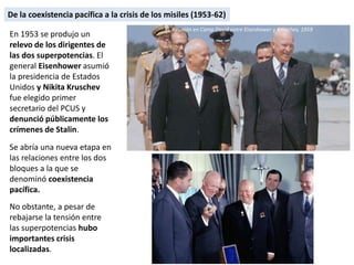 De la coexistencia pacífica a la crisis de los misiles (1953-62)
En 1953 se produjo un
relevo de los dirigentes de
las dos superpotencias. El
general Eisenhower asumió
la presidencia de Estados
Unidos y Nikita Kruschev
fue elegido primer
secretario del PCUS y
denunció públicamente los
crímenes de Stalin.
Se abría una nueva etapa en
las relaciones entre los dos
bloques a la que se
denominó coexistencia
pacífica.
No obstante, a pesar de
rebajarse la tensión entre
las superpotencias hubo
importantes crisis
localizadas.
Reunión en Camp David entre Eisenhower y Kruschev, 1959
 