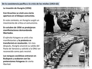 La invasión de Hungría (1956)
Con Kruschev se vivió una cierta
apertura en el bloque comunista.
En este contexto, en Hungría surgió un
movimiento de critica al comunismo.
En octubre de 1956 se produjeron
manifestaciones demandando
libertades.
El ejército húngaro se unió a los
manifestantes y la protesta se
transformó en revolución. Un mes
después, Hungría anunció su salida del
Pacto de Varsovia y solicitó a la ONU ser
reconocida como país neutral.
Los tanques soviéticos entraron en
Budapest y acabaron con las
pretensiones húngaras de cierta
libertad.
Estatua de Stalin derribada, Budapest, 1956
Tropas soviéticas en Budapest, 1956
De la coexistencia pacífica a la crisis de los misiles (1953-62)
 