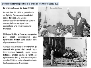 La crisis del canal de Suez (1956)
En octubre de 1956 el presidente
de Egipto, Nasser, nacionalizó el
canal de Suez, una vía de
comunicación fundamental para el
comercio internacional que
controlaba una empresa anglo-
francesa.
El Reino Unido y Francia, apoyados
por Israel, proyectaron una
operación militar para acabar con
el gobierno de Nasser.
Aunque en principio recobraron el
control de parte del canal, esta
intervención fracasó, pues tanto
Estados Unidos como la URSS se
opusieron a ella y presionaron para
que la ONU impusiera la retirada de
las fuerzas anglo-francesas.
Gamal Abdel Nasser
Destrucción en Suez, 1956
De la coexistencia pacífica a la crisis de los misiles (1953-62)
 