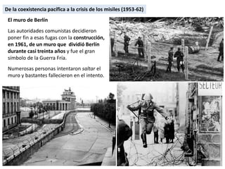 El muro de Berlín
Las autoridades comunistas decidieron
poner fin a esas fugas con la construcción,
en 1961, de un muro que dividió Berlín
durante casi treinta años y fue el gran
símbolo de la Guerra Fría.
Numerosas personas intentaron saltar el
muro y bastantes fallecieron en el intento.
De la coexistencia pacífica a la crisis de los misiles (1953-62)
 