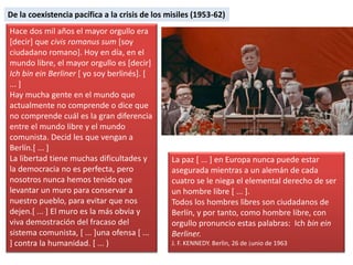 Hace dos mil años el mayor orgullo era
[decir] que civis romanus sum [soy
ciudadano romano]. Hoy en día, en el
mundo libre, el mayor orgullo es [decir]
Ich bin ein Berliner [ yo soy berlinés]. [
... ]
Hay mucha gente en el mundo que
actualmente no comprende o dice que
no comprende cuál es la gran diferencia
entre el mundo libre y el mundo
comunista. Decid les que vengan a
Berlín.[ ... ]
La libertad tiene muchas dificultades y
la democracia no es perfecta, pero
nosotros nunca hemos tenido que
levantar un muro para conservar a
nuestro pueblo, para evitar que nos
dejen.[ ... ] El muro es la más obvia y
viva demostración del fracaso del
sistema comunista, [ ... ]una ofensa [ ...
] contra la humanidad. [ ... )
La paz [ ... ] en Europa nunca puede estar
asegurada mientras a un alemán de cada
cuatro se le niega el elemental derecho de ser
un hombre libre [ ... ].
Todos los hombres libres son ciudadanos de
Berlín, y por tanto, como hombre libre, con
orgullo pronuncio estas palabras: Ich bin ein
Berliner.
J. F. KENNEDY. Berlin, 26 de ¡unio de 1963
De la coexistencia pacífica a la crisis de los misiles (1953-62)
 