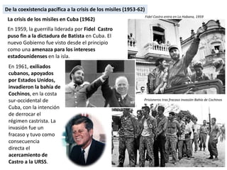 En 1961, exiliados
cubanos, apoyados
por Estados Unidos,
invadieron la bahía de
Cochinos, en la costa
sur-occidental de
Cuba, con la intención
de derrocar el
régimen castrista. La
invasión fue un
fracaso y tuvo como
consecuencia
directa el
acercamiento de
Castro a la URSS.
La crisis de los misiles en Cuba (1962)
En 1959, la guerrilla liderada por Fidel Castro
puso fin a la dictadura de Batista en Cuba. El
nuevo Gobierno fue visto desde el principio
como una amenaza para los intereses
estadounidenses en la isla.
Prisioneros tras fracaso invasión Bahía de Cochinos
Fidel Castro entra en La Habana, 1959
De la coexistencia pacífica a la crisis de los misiles (1953-62)
 