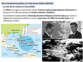 De la coexistencia pacífica a la crisis de los misiles (1953-62)
En 1962 tuvo lugar la crisis de los misiles. Aviones espía estadounidenses detectaron la
presencia en Cuba de rampas de misiles nucleares soviéticos.
El presidente estadounidense Kennedy decretó el bloqueo naval de Cuba para evitar la
llegada de suministros militares a la isla y amenazó a la URSS con invadir Cuba si no
retiraba los misiles.
La crisis de los misiles en Cuba (1962)
De la coexistencia pacífica a la crisis de los misiles (1953-62)
 