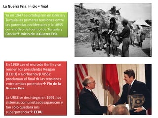La Guerra Fría: Inicio y final
Ya en 1947 se produjeron en Grecia y
Turquía las primeras tensiones entre
las potencias occidentales y la URSS
con motivo del control de Turquía y
Grecia Inicio de la Guerra Fría.
En 1989 cae el muro de Berlín y se
reúnen los presidentes Reagan
(EEUU) y Gorbachov (URSS):
proclaman el final de las tensiones
entre ambas potencias Fin de la
Guerra Fría.
La URSS se desintegra en 1991, los
sistemas comunistas desaparecen y
tan sólo quedará una
superpotencia EEUU.
 