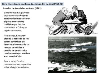 El momento más grave se
produjo cuando buques
estadounidenses cerraron
el paso a un convoy
soviético que llevaba
suministros a Cuba y se
negó a detenerse.
Finalmente, Kruschev
ordenó la retirada de los
barcos soviéticos y el
desmantelamiento de las
rampas de misiles a
cambio de que Estados
Unidos se comprometiera
a no invadir Cuba.
Pese a todo, Estados
Unidos mantuvo la presión
sobre el régimen cubano.
La crisis de los misiles en Cuba (1962)
Aviones norteamericanos sobrevuelan barcos
soviéticos durante el bloqueo a Cuba
De la coexistencia pacífica a la crisis de los misiles (1953-62)
 
