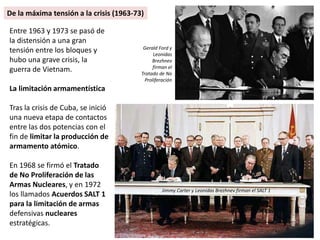Entre 1963 y 1973 se pasó de
la distensión a una gran
tensión entre los bloques y
hubo una grave crisis, la
guerra de Vietnam.
La limitación armamentística
Tras la crisis de Cuba, se inició
una nueva etapa de contactos
entre las dos potencias con el
fin de limitar la producción de
armamento atómico.
En 1968 se firmó el Tratado
de No Proliferación de las
Armas Nucleares, y en 1972
los llamados Acuerdos SALT 1
para la limitación de armas
defensivas nucleares
estratégicas.
De la máxima tensión a la crisis (1963-73)
Gerald Ford y
Leonidas
Brezhnev
firman el
Tratado de No
Proliferación
Jimmy Carter y Leonidas Brezhnev firman el SALT 1
 