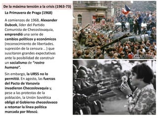 La Primavera de Praga (1968)
A comienzos de 1968, Alexander
Dubcek, líder del Partido
Comunista de Checoslovaquia,
emprendió una serie de
cambios políticos y económicos
(reconocimiento de libertades.
supresión de la censura .. ) que
suscitaron grandes expectativas
ante la posibilidad de construir
un socialismo de “rostro
humano”.
Sin embargo, la URSS no lo
permitió. En agosto, las fuerzas
del Pacto de Varsovia
invadieron Checoslovaquia y,
pese a las protestas de la
población, la Unión Soviética
obligó al Gobierno checoslovaco
a retomar la línea política
marcada por Moscú.
De la máxima tensión a la crisis (1963-73)
 