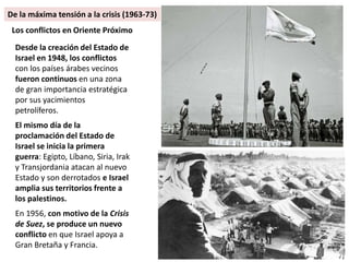 Desde la creación del Estado de
Israel en 1948, los conflictos
con los países árabes vecinos
fueron continuos en una zona
de gran importancia estratégica
por sus yacimientos
petrolíferos.
El mismo día de la
proclamación del Estado de
Israel se inicia la primera
guerra: Egipto, Líbano, Siria, Irak
y Transjordania atacan al nuevo
Estado y son derrotados e Israel
amplia sus territorios frente a
los palestinos.
En 1956, con motivo de la Crisis
de Suez, se produce un nuevo
conflicto en que Israel apoya a
Gran Bretaña y Francia.
Los conflictos en Oriente Próximo
De la máxima tensión a la crisis (1963-73)
 