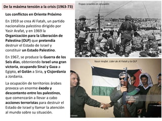 Los conflictos en Oriente Próximo
En 1959 se crea Al Fatah, un partido
nacionalista palestino dirigido por
Yasir Arafat, y en 1969 la
Organización para la Liberación de
Palestina (OLP) que pretendía
destruir el Estado de Israel y
constituir un Estado Palestino.
En 1967, se produce la Guerra de los
Seis días, obteniendo Israel una gran
victoria, ocupando Sinaí y Gaza a
Egipto, el Golán a Siria, y Cisjordania
a Jordania.
La ocupación de territorios árabes
provoca un enorme éxodo y
descontento entre los palestinos,
que comenzarán a llevar a cabo
acciones terroristas para destruir el
Estado de Israel y llamar la atención
al mundo sobre su situación.
Yassir Arafat. Líder de Al Fatah y la OLP
Tropas israelíes en Jerusalén
De la máxima tensión a la crisis (1963-73)
 