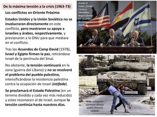 Los conflictos en Oriente Próximo
Estados Unidos y la Unión Soviética no se
involucraron directamente en este
conflicto, pero mostraron su apoyo a
israelíes y árabes, respectivamente, y
presionaron a la ONU para que mediara
en el conflicto.
Tras los Acuerdos de Camp David (1978),
Israel y Egipto firman la paz, retirándose
Israel de la península del Sinaí.
No obstante, la tensión continuará en la
zona (guerra del Líbano) y no se resolverá
el problema del pueblo palestino,
intensificándose la resistencia palestina
contra la ocupación de Israel (intifada).
Se proclamará el Estado Palestino (en un
terreno dividido y cada vez más reducido)
y estos reconocen al de Israel, aunque la
tensión continúa hasta nuestros días.
Anwar el
Sadat, Jimmy
Carter y
Menahem
Beguin firman
los acuerdos
de Camp
David
Niños palestinos
apedrean tanque
israelí. Primera
Intifada
De la máxima tensión a la crisis (1963-73)
 