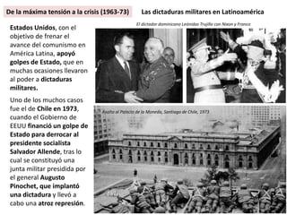 Estados Unidos, con el
objetivo de frenar el
avance del comunismo en
América Latina, apoyó
golpes de Estado, que en
muchas ocasiones llevaron
al poder a dictaduras
militares.
Uno de los muchos casos
fue el de Chile en 1973,
cuando el Gobierno de
EEUU financió un golpe de
Estado para derrocar al
presidente socialista
Salvador Allende, tras lo
cual se constituyó una
junta militar presidida por
el general Augusto
Pinochet, que implantó
una dictadura y llevó a
cabo una atroz represión.
Las dictaduras militares en Latinoamérica
Asalto al Palacio de la Moneda, Santiago de Chile, 1973
El dictador dominicano Leónidas Trujillo con Nixon y Franco
De la máxima tensión a la crisis (1963-73)
 