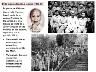 La guerra de Vietnam
Hasta 1954, Vietnam
formó parte de la
colonia francesa de
Indochina. Ese año
Francia se retiró de la
zona y la región quedó
dividida en dos Estados,
separados por el
paralelo 17º N:
• Vietnam del Norte,
con un régimen
comunista
encabezado por Ho
Chi Minh.
• Vietnam del Sur, con
un régimen
dictatorial, pero
simpatizante de
Estados Unidos.
Prisioneros
franceses tras
la batalla de
Diem vien Phu
Ho Chi Minh
De la máxima tensión a la crisis (1963-73)
 