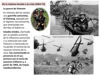 La guerra de Vietnam
En Vietnam del Sur existía
una guerrilla comunista,
el Vietcong, apoyada por
el régimen norvietnamita,
que amenazaba con
derribar al Gobierno.
Estados Unidos, alarmado
por un posible aumento
de la influencia comunista
v su extensión por todo
Vietnam e interesado en
no perder el control de las
riquezas mineras de la
zona, fue aumentando su
presencia en el sur,
primero con el envío de
asesores militares y, a
partir de 1964, de tropas
estadounidenses.
Guerrilleros
del Vietcong
Tropas americanas en Vietnam
De la máxima tensión a la crisis (1963-73)
 