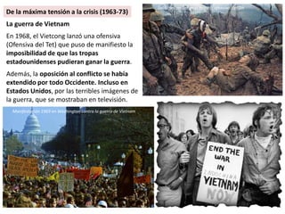La guerra de Vietnam
En 1968, el Vietcong lanzó una ofensiva
(Ofensiva del Tet) que puso de manifiesto la
imposibilidad de que las tropas
estadounidenses pudieran ganar la guerra.
Además, la oposición al conflicto se había
extendido por todo Occidente. Incluso en
Estados Unidos, por las terribles imágenes de
la guerra, que se mostraban en televisión.
Soldados americanos heridos ofensiva del Tet
Manifestación 1969 en Washington contra la guerra de Vietnam
De la máxima tensión a la crisis (1963-73)
 