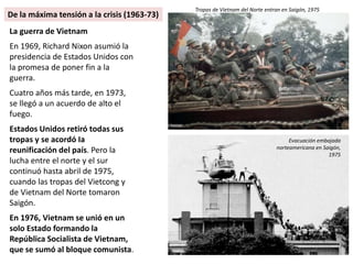La guerra de Vietnam
En 1969, Richard Nixon asumió la
presidencia de Estados Unidos con
la promesa de poner fin a la
guerra.
Cuatro años más tarde, en 1973,
se llegó a un acuerdo de alto el
fuego.
Estados Unidos retiró todas sus
tropas y se acordó Ia
reunificación del país. Pero la
lucha entre el norte y el sur
continuó hasta abril de 1975,
cuando las tropas del Vietcong y
de Vietnam del Norte tomaron
Saigón.
En 1976, Vietnam se unió en un
solo Estado formando la
República Socialista de Vietnam,
que se sumó al bloque comunista.
Tropas de Vietnam del Norte entran en Saigón, 1975
Evacuación embajada
norteamericana en Saigón,
1975
De la máxima tensión a la crisis (1963-73)
 