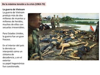 La guerra de Vietnam
La guerra de Vietnam
produjo más de dos
millones de muertos y
millones de heridos,
muchos de ellos con
secuelas irreversibles.
Para Estados Unidos,
la guerra fue un gran
fracaso.
En el interior del país
la derrota se
interpretó como un
síntoma de
decadencia, y en el
exterior
su papel hegemónico
fue cuestionado.
De la máxima tensión a la crisis (1963-73)
 