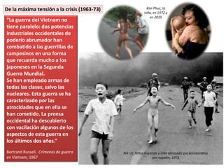 “La guerra del Vietnam no
tiene paralelo: dos potencias
industriales occidentales de
poderío abrumador han
combatido a las guerrillas de
campesinos en una forma
que recuerda mucho a los
japoneses en la Segunda
Guerra Mundial.
Se han empleado armas de
todas las clases, salvo las
nucleares. Esta guerra se ha
caracterizado por las
atrocidades que en ella se
han cometido. La prensa
occidental ha descubierto
con vacilación algunos de los
aspectos de esta guerra en
los últimos dos años.”
Bertrand Russell. Crímenes de guerra
en Vietnam, 1967
Nik Ut: Niños huyendo y niña abrasada por bombardeos
con napalm, 1972
Kim Phuc, la
niña, en 1972 y
en 2015
De la máxima tensión a la crisis (1963-73)
 