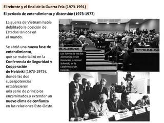 La guerra de Vietnam había
debilitado la posición de
Estados Unidos en
el mundo.
Se abrió una nueva fase de
entendimiento,
que se materializó en la
Conferencia de Seguridad y
Cooperación
de Helsinki (1973-1975),
donde las dos
superpotencias
establecieron
una serie de principios
encaminados a extender un
nuevo clima de confianza
en las relaciones Este-Oeste.
El rebrote y el final de la Guerra Fría (1973-1991)
El periodo de entendimiento y distensión (1973-1977)
Los líderes de las dos
Alemanias (Erich
Honneker y Helmut
Schmidt) en la
Conferencia de
Helsinki.
 