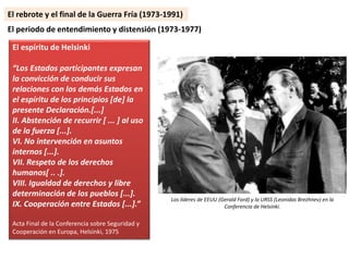 El espíritu de Helsinki
“Los Estados participantes expresan
la convicción de conducir sus
relaciones con los demás Estados en
el espíritu de los principios [de] la
presente Declaración.[...]
II. Abstención de recurrir [ ... ] al uso
de la fuerza [...].
VI. No intervención en asuntos
internos [...].
VII. Respeto de los derechos
humanos[ .. .].
VIII. Igualdad de derechos y libre
determinación de los pueblos [...].
IX. Cooperación entre Estados [...].”
Acta Final de la Conferencia sobre Seguridad y
Cooperación en Europa, Helsinki, 1975
El periodo de entendimiento y distensión (1973-1977)
Los líderes de EEUU (Gerald Ford) y la URSS (Leonidas Brezhnev) en la
Conferencia de Helsinki.
El rebrote y el final de la Guerra Fría (1973-1991)
 
