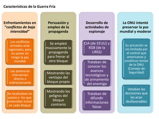 Características de la Guerra Fría
Enfrentamientos en
“conflictos de baja
intensidad”
Los conflictos
armados eran
regionales, para
no poner en
riesgo la paz
mundial
Las potencias
intervenían
directa o
indirectamente
Se localizaban en
países a los que
pretendían incluir
en cada bloque
Persuasión y
empleo de la
propaganda
Se empleó
masivamente la
propaganda
para frenar al
otro bloque
Mostrando las
ventajas del
bloque propio
Mostrando los
peligros del
bloque
contrario
Desarrollo de
actividades de
espionaje
CIA (de EEUU) y
KGB (de la
URSS)
Trataban de
conocer los
avances
tecnológicos y
de armamento
del enemigo
Trataban de
difundir
informaciones
falsas
La ONU intentó
preservar la paz
mundial y moderar
Su actuación se
vio limitada por
el control que
americanos y
soviéticos tenían
de la ONU
(Consejo de
Seguridad)
Vetaban las
decisiones que
les eran
desfavorables
 