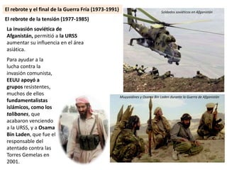 Para ayudar a la
lucha contra la
invasión comunista,
EEUU apoyó a
grupos resistentes,
muchos de ellos
fundamentalistas
islámicos, como los
talibanes, que
acabaron venciendo
a la URSS, y a Osama
Bin Laden, que fue el
responsable del
atentado contra las
Torres Gemelas en
2001.
El rebrote de la tensión (1977-1985)
Muyyaidines y Osama Bin Laden durante la Guerra de Afganistán
Soldados soviéticos en Afganistán
La invasión soviética de
Afganistán, permitió a la URSS
aumentar su influencia en el área
asiática.
El rebrote y el final de la Guerra Fría (1973-1991)
 