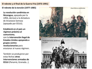 La revolución sandinista en
Nicaragua, apoyada por la
URSS, derrocó a la dictadura
de Anastasio Somoza
(apoyado por EEUU).
Estableció en el país un
régimen próximo al
comunismo,
con la intervención ilegal de
Estados Unidos apoyando a
grupos contra-
revolucionarios para
erosionar al nuevo régimen.
También se produjeron por
estas fechas otras
intervenciones armadas de
EEUU (Panamá, Granada…).
El rebrote de la tensión (1977-1985) Guerrilleros sandinistas
Triunfo del Frente Sandinista
en 1979
El rebrote y el final de la Guerra Fría (1973-1991)
 