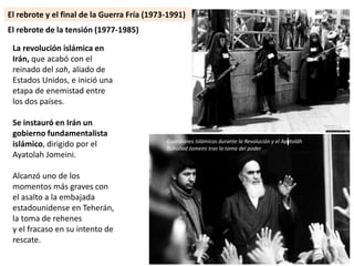 La revolución islámica en
Irán, que acabó con el
reinado del sah, aliado de
Estados Unidos, e inició una
etapa de enemistad entre
los dos países.
Se instauró en Irán un
gobierno fundamentalista
islámico, dirigido por el
Ayatolah Jomeini.
Alcanzó uno de los
momentos más graves con
el asalto a la embajada
estadounidense en Teherán,
la toma de rehenes
y el fracaso en su intento de
rescate.
El rebrote de la tensión (1977-1985)
Guardianes Islámicos durante la Revolución y el Ayatoláh
Ruhollad Jomeini tras la toma del poder
El rebrote y el final de la Guerra Fría (1973-1991)
 