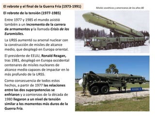 Entre 1977 y 1985 el mundo asistió
también a un incremento de la carrera
de armamentos y la llamada Crisis de los
Euromisiles.
La URSS aumentó su arsenal nuclear con
la construcción de misiles de alcance
medio, que desplegó en Europa oriental.
El presidente de EEUU, Ronald Reagan,
tras 1981, desplegó en Europa occidental
centenares de misiles nucleares de
alcance medio capaces de impactar en lo
más profundo de la URSS.
Como consecuencia de todos estos
hechos, a partir de 1977 las relaciones
entre las dos superpotencias se
enfriaron y a comienzos de la década de
1980 llegaron a un nivel de tensión
similar a los momentos más duros de la
Guerra Fría.
El rebrote de la tensión (1977-1985)
Misiles soviéticos y americanos de los años 80El rebrote y el final de la Guerra Fría (1973-1991)
 