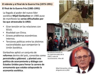 La llegada al poder del nuevo líder
soviético Mijaíl Gorbachov en 1985 puso
de manifiesto las serias dificultades por
las que atravesaba la URSS:
• Gran tensión en las relaciones con
EEUU.
• Rivalidad con China.
• Graves problemas económicos
internos.
• Tensiones políticas entre las distintas
nacionalidades que componían la
Unión Soviética.
Gorbachov aplicó un conjunto de
reformas dentro del país, conocidas como
perestroika y glásnost, y planteó una
política de acercamiento y diálogo con
Estados Unidos para frenar la carrera de
armamento que estaba colapsando la
economía soviética.
El final de la Guerra Fría (1985-1991)
Desabastecimiento en
los supermercados de la
URSS y colas de
racionamiento. Años 80
Mijail Gorvachov, último
dirigente de la URSS
El rebrote y el final de la Guerra Fría (1973-1991)
 
