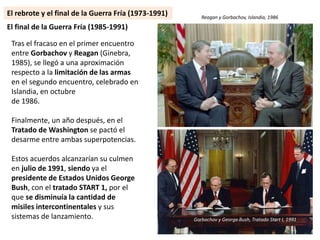 Tras el fracaso en el primer encuentro
entre Gorbachov y Reagan (Ginebra,
1985), se llegó a una aproximación
respecto a la limitación de las armas
en el segundo encuentro, celebrado en
Islandia, en octubre
de 1986.
Finalmente, un año después, en el
Tratado de Washington se pactó el
desarme entre ambas superpotencias.
Estos acuerdos alcanzarían su culmen
en julio de 1991, siendo ya el
presidente de Estados Unidos George
Bush, con el tratado START 1, por el
que se disminuía la cantidad de
misiles intercontinentales y sus
sistemas de lanzamiento.
El final de la Guerra Fría (1985-1991)
El rebrote y el final de la Guerra Fría (1973-1991) Reagan y Gorbachov, Islandia, 1986
Gorbachov y George Bush, Tratado Start I, 1991
 