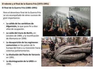 Pero el desenlace final de la Guerra Fría
se vio acompañado de otros sucesos de
gran importancia:
• La salida de los soviéticos de
Afganistán, lo que puso fin a diez
años de ocupación.
• La caída del muro de Berlín, en
octubre de 1989, y la reunificación
de Alemania en 1990.
• La desaparición de los regímenes
comunistas en los países de la
Europa del Este y su transición hacia
sistemas parlamentarios.
• La disolución del Pacto de Varsovia
en 1991.
• La desintegración de la URSS en
1991.
El final de la Guerra Fría (1985-1991)
El rebrote y el final de la Guerra Fría (1973-1991)
 