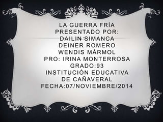 LA GUERRA FRÍA 
PRESENTADO POR: 
DAILIN SIMANCA 
DEINER ROMERO 
WENDIS MÁRMOL 
PRO: IRINA MONTERROSA 
GRADO:93 
INSTITUCIÓN EDUCATIVA 
DE CAÑAVERAL 
FECHA:07/NOVIEMBRE/2014 
 