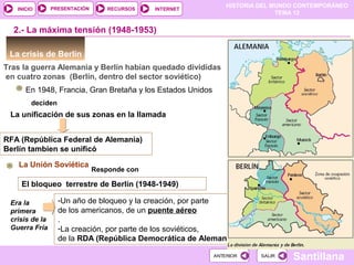 HISTORIA DEL MUNDO CONTEMPORÁNEO
TEMA 12
RECURSOS INTERNETPRESENTACIÓN
Santillana
INICIO
SALIRSALIRANTERIORANTERIOR
La crisis de Berlín
Tras la guerra Alemania y Berlín habían quedado divididas
en cuatro zonas (Berlín, dentro del sector soviético)
2.- La máxima tensión (1948-1953)
En 1948, Francia, Gran Bretaña y los Estados Unidos
deciden
La unificación de sus zonas en la llamada
RFA (República Federal de Alemania)
Berlín tambien se unificó
La Unión Soviética
Responde con
El bloqueo terrestre de Berlín (1948-1949)
Era la
primera
crisis de la
Guerra Fría
-Un año de bloqueo y la creación, por parte
de los americanos, de un puente aéreo
.
-La creación, por parte de los soviéticos,
de la RDA (República Democrática de Alemania)
 