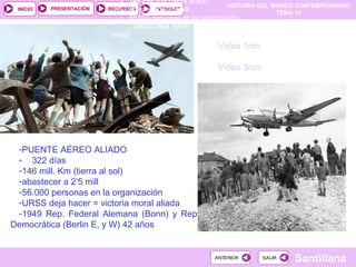 HISTORIA DEL MUNDO CONTEMPORÁNEO
TEMA 12
RECURSOS INTERNETPRESENTACIÓN
Santillana
INICIO
SALIRSALIRANTERIORANTERIOR
Video 1mn
Video 3mn
- 146 mill. Km (tierra al sol)
- abastecer a 2’5 mill
- 56.000 personas en la organización
- URSS deja hacer = victoria moral
aliada
-PUENTE AÉREO ALIADO
- 322 días
-146 mill. Km (tierra al sol)
-abastecer a 2’5 mill
-56.000 personas en la organización
-URSS deja hacer = victoria moral aliada
-1949 Rep. Federal Alemana (Bonn) y Rep.
Democrática (Berlin E, y W) 42 años
 