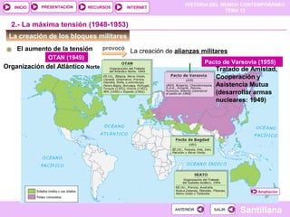 HISTORIA DEL MUNDO CONTEMPORÁNEO
TEMA 12
RECURSOS INTERNETPRESENTACIÓN
Santillana
INICIO
SALIRSALIRANTERIORANTERIOR
La creación de los bloques militares
El aumento de la tensión provocó
La creación de alianzas militares
2.- La máxima tensión (1948-1953)
OTAN (1949)
Organización del Atlántico Norte
Pacto de Varsovia (1955)
Tratado de Amistad,
Cooperación y
Asistencia Mutua
(desarrollar armas
nucleares: 1949)
Ampliación
 