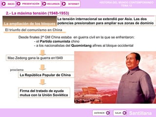 HISTORIA DEL MUNDO CONTEMPORÁNEO
TEMA 12
RECURSOS INTERNETPRESENTACIÓN
Santillana
INICIO
SALIRSALIRANTERIORANTERIOR
La ampliación de los bloques
El triunfo del comunismo en China
Desde finales 2ª GM China estaba en guerra civil en la que se enfrentaron:
- el Partido comunista chino
- a los nacionalistas del Quomintang afines al bloque occidental
2.- La máxima tensión (1948-1953)
Mao Zedong gana la guerra en1949
proclama
La República Popular de China
Firma del tratado de ayuda
mutua con la Unión Soviética
La tensión internacional se extendió por Asia. Las dos
potencias presionaban para ampliar sus zonas de dominio
 