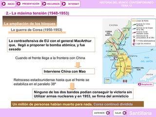 HISTORIA DEL MUNDO CONTEMPORÁNEO
TEMA 12
RECURSOS INTERNETPRESENTACIÓN
Santillana
INICIO
SALIRSALIRANTERIORANTERIOR
La ampliación de los bloques
La guerra de Corea (1950-1953)
2.- La máxima tensión (1948-1953)
Cuando el frente llega a la frontera con China
Interviene China con Mao
Retroceso estadounidense hasta que el frente se
estabiliza en el paralelo 38º
Ninguno de los dos bandos podían conseguir la victoria sin
Utilizar armas nucleares y en 1953, se firma del armisticio
Ampliación
La contraofensiva de EU con el general MacArthur
que, llegó a proponer la bomba atómica, y fue
cesado
Un millón de personas habían muerto para nada, Corea continuó dividida
 