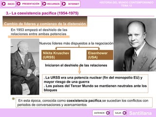 HISTORIA DEL MUNDO CONTEMPORÁNEO
TEMA 12
RECURSOS INTERNETPRESENTACIÓN
Santillana
INICIO
SALIRSALIRANTERIORANTERIOR
3.- La coexistencia pacífica (1954-1975)
Cambio de líderes y comienzo de la distensión
En 1953 empezó el deshielo de las
relaciones entre ambas potencias
Nuevos líderes más dispuestos a la negociación
Nikita Kruschev
(URSS)
Eisenhower
(USA)
Iniciaron el deshielo de las relaciones
. La URSS era una potencia nuclear (fin del monopolio EU) y
mayor riesgo de una guerra
. Los países del Tercer Mundo se mantienen neutrales ante los
bloques
En esta época, conocida como coexistencia pacífica,se sucedían los conflictos con
periodos de conversaciones y acercamientos
 